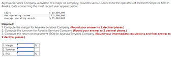 Alyeska Services Company, a division of a major oil company, provides various services to the operators of the North Slope oil field in
Alaska. Data concerning the most recent year appear below:
Sales
Net operating income
Average operating assets
Required:
$ 19,000,000
$ 5,600,000
$ 35,900,000
1. Compute the margin for Alyeska Services Company. (Round your answer to 2 decimal places.)
2. Compute the turnover for Alyeska Services Company. (Round your answer to 2 decimal places.)
3. Compute the return on investment (ROI) for Alyeska Services Company. (Round your intermediate calculations and final answer to
2 decimal places.)
1. Margin
2. Turnover
3. ROI
%
%