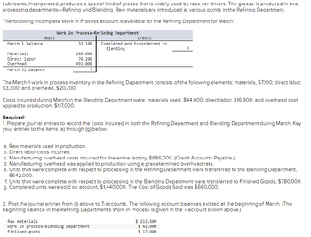 Lubricants, Incorporated, produces a special kind of grease that is widely used by race car drivers. The grease is produced in two
processing departments-Refining and Blending. Raw materials are introduced at various points in the Refining Department.
The following incomplete Work in Process account is available for the Refining Department for March:
March 1 balance
Debit
Materials
Direct labor
Overhead
March 31 balance
Work in Process-Refining Department
31,100
149,600
76,200
491,000
?
Credit
Completed and transferred to
Blending
The March 1 work in process inventory in the Refining Department consists of the following elements: materials, $7,100; direct labor,
$3,300; and overhead, $20,700.
Costs incurred during March in the Blending Department were: materials used, $44,000; direct labor, $16,900; and overhead cost
applied to production, $117,000.
Required:
1. Prepare journal entries to record the costs incurred in both the Refining Department and Blending Department during March. Key
your entries to the items (a) through (g) below.
a. Raw materials used in production.
b. Direct labor costs incurred.
c. Manufacturing overhead costs incurred for the entire factory, $686,000. (Credit Accounts Payable.)
d. Manufacturing overhead was applied to production using a predetermined overhead rate.
e. Units that were complete with respect to processing in the Refining Department were transferred to the Blending Department,
$642,000.
f. Units that were complete with respect to processing in the Blending Department were transferred to Finished Goods, $780,000.
g. Completed units were sold on account, $1,440,000. The Cost of Goods Sold was $660,000.
2. Post the journal entries from (1) above to T-accounts. The following account balances existed at the beginning of March. (The
beginning balance in the Refining Department's Work in Process is given in the T-account shown above.)
Raw materials
Work in process-Blending Department
Finished goods
$ 212,600
$ 42,000
$ 17,000