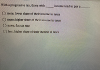 **Understanding Progressive Taxation**

A progressive tax is a tax system where the tax rate increases as the taxable amount increases. In other words, individuals or entities with higher incomes tend to pay a larger percentage of their income in taxes. This taxation method is based on the ability-to-pay principle, which asserts that those who have more resources (income or wealth) should contribute more to public coffers.

**Question**:
With a progressive tax, those with _____ income tend to pay a _____.

Options:
- More; lower share of their income in taxes
- More; higher share of their income in taxes
- More; flat tax rate
- Less; higher share of their income in taxes