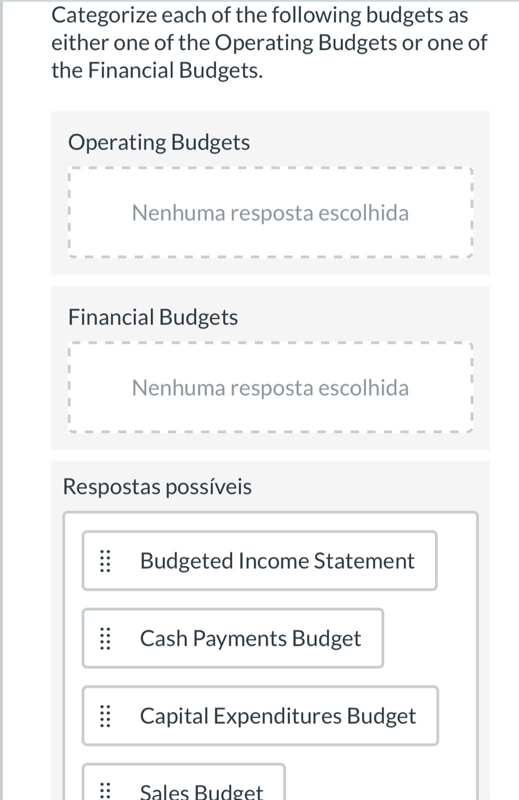 Categorize each of the following budgets as
either one of the Operating Budgets or one of
the Financial Budgets.
Operating Budgets
Nenhuma resposta escolhida
Financial Budgets
Nenhuma resposta escolhida
Respostas possíveis
| Budgeted Income Statement
| Cash Payments Budget
Capital Expenditures Budget
Sales Budget
•...
:::
