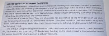 MICRODOSING AND HAPPINESS CASE STUDY
Author Ayelet Waldman suffered from severe depression that began to overwhelm her during perimeno-
pause. She felt it was destroying her marriage and other relationships in her life. That is when she began
researching ways to treat her depression and came across the idea of microdosing on LSD. Feeling at
the end of her line, she decided to try this technique. Microdosing involves taking such small amounts of
LSD so they do not produce any adverse effects.
In her book, A Really Good Day, she chronicles her experience as she microdoses on LSD each
day for one month. She felt LSD allowed her to better control her emotions and take time to really think
about how she is feeling. Ayelet described the experience as extreme mindfulness and felt LSD helped
her focus her mind.
She did quit using the drug after a month, partly due because she didn't want to continue commit-
ting a crime due to microdosing LSD. Purchasing the drug on the black market is dangerous because of
the lack of control to what a person is actually receiving.