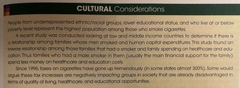 **Cultural Considerations**

People from underrepresented ethnic/racial groups, lower educational status, and who live at or below poverty level represent the highest population among those who smoke cigarettes.

A recent study was conducted looking at low and middle income countries to determine if there is a relationship among families whose men smoked and human capital expenditures. This study found an inverse relationship among those families that had a smoker and family spending on healthcare and education. Thus families who had a male smoker in them (usually the main financial support for the family) spend less money on healthcare and education costs.

Since 1996, taxes on cigarettes have gone up tremendously (in some states almost 300%). Some would argue these tax increases are negatively impacting groups in society that are already disadvantaged in terms of quality of living, healthcare, and educational opportunities.