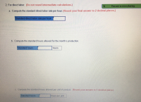 ### Direct Labor Standard Calculations

#### 2. For direct labor:
*(Do not round intermediate calculations.)*

**a. Compute the standard direct labor rate per hour.** *(Round your final answer to 2 decimal places.)*

- **Standard direct labor rate per hour**: [ **Input box** ]

**b. Compute the standard hours allowed for the month’s production.**

- **Standard hours**: [ **Input box** ] hours

**c. Compute the standard hours allowed per unit of product.** *(Round your answer to 1 decimal place.)*

- **Standard hours**: [ **Input box** ] hours per unit