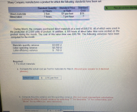 **Cost Variance Analysis for Sharp Company**

---

Sharp Company manufactures a product for which the following standards have been set:

| **Standard Quantity or Hours** | **Standard Price or Rate** | **Standard Cost** |
|--------------------------------|----------------------------|-------------------|
| Direct materials               | 3 feet                     | $5 per foot       | $15                |
| Direct labor                   | ? hours                    | ? per hour        | ?                  |

---

**March Performance Data:**

During March, the company purchased direct materials at a cost of $45,210, all of which were used in the production of 2,500 units of product. Additionally, 4,100 hours of direct labor time were worked on the product during the month. The cost of this labor time was $30,750. The following variances have been computed for the month:

| **Variance**                   | **Amount**   |
|--------------------------------|--------------|
| Materials quantity variance    | $3,600 U     |
| Labor spending variance        | $2,750 U     |
| Labor efficiency variance      | $700 U       |

**Required Analysis:**

1. **For direct materials:**

   a. Compute the actual cost per foot for materials for March. (Round your answer to 2 decimal places.)

   **Computation:**

   - Actual cost per foot = $2.75 per foot

---

**Diagram Explanation:** 

The analysis includes cost variances represented in monetary terms. "U" indicates an "Unfavorable" variance, meaning the actual costs were higher than the standard costs.

1. **Materials Quantity Variance:** Indicates that the company used more materials than expected.
2. **Labor Spending Variance:** Reflects higher labor costs than anticipated.
3. **Labor Efficiency Variance:** Shows that more labor hours were needed than planned.

---

### Additional Considerations

b. Compute the price variance and the spending variance (Do not round intermediate calculations. Indicate the effect of each variance by selecting "F" for favorable, "U" for unfavorable, and "None" for no effect (i.e., zero variance)).