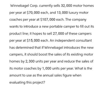 Winnebagel Corp. currently sells 32,000 motor homes
per year at $70,000 each, and 13,000 luxury motor
coaches per year at $107,000 each. The company
wants to introduce a new portable camper to fill out its
product line; it hopes to sell 27,000 of these campers
per year at $15,000 each. An independent consultant
has determined that if Winnebagel introduces the new
campers, it should boost the sales of its existing motor
homes by 2,300 units per year and reduce the sales of
its motor coaches by 1,000 units per year. What is the
amount to use as the annual sales figure when
evaluating this project?