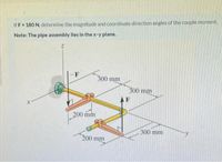 If F = 180 N, determine the magnitude and coordinate direction angles of the couple moment.
Note: The plpe assembly lles In the x-y plane.
-F
300 mm
300 mm
AF
200 mm
300 mm
200 mm
