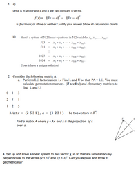 1. a)
Let x is n-vector and pand q are two constant n-vector.
f(x) = ßx – q² - |l8x – q1?
is f(x) linear, or affine or neither? Justify your answer. Show all calculations clearly.
b)
Here's a system of 512 linear equations in 512 variables x, X3. .. X512:
513
X2 + X3 + + X311 + X512i
%3D
514
X1 + X3 + + X311 + X5125
1023
X1 + X2 + + X510 + X512i
X1 + X2 + + X310 + X511-
1024 =
Does it have a unique solution?
2. Consider the following matrix A
a. Perform LU factorization. i.e Find L and U so that PA = LU. You must
calculate permutation matrices- (if needed) and elementary matrices to
find Land U.
0 1 3
5
1
3. Let x = (2 531), a = (4 231)
be two vectors in R“.
Find a matrix A where y = Ax and x is the projection of x
over a.
4. Set up and solve a linear system to find vector x in R° that are simultaneously
perpendicular to the vector (2,1,1)" and (2,1,3)". Can you explain and show it
geometrically?
2.
