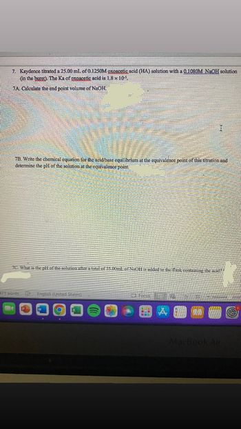 7. Kaydence titrated a 25.00 ml of 0.1250M oxoacetic acid (HA) solution with a 0.1080M NaOH solution
(in the buret). The Ka of oxoacetic acid is 1.8 x 105
7A Calculate the end point volume of NaOH,
I
7B. Write the chemical equation for the acid/base equilibrium at the equivalence point of this titration and
determine the pH of the solution at the equivalence point
7C. What is the pH of the solution after a total of 35.00ml of NaOH is added to the flask containing the acide
23 words English (United States)
Focus
MacBook Air