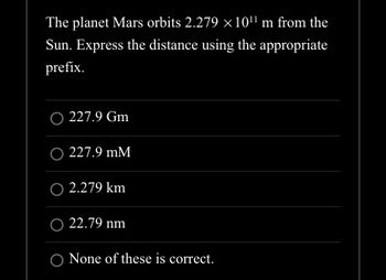 The planet Mars orbits 2.279 ×10¹¹ m from the
Sun. Express the distance using the appropriate
prefix.
O 227.9 Gm
O 227.9 mM
O 2.279 km
O 22.79 nm
O None of these is correct.