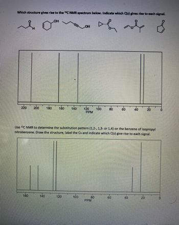 **Title: Analyzing \(^{13}\)C NMR Spectra for Structural Determination**

**Introduction:**
Nuclear magnetic resonance (NMR) spectroscopy is a powerful tool used to elucidate the structure of organic compounds. Here, we focus on \(^{13}\)C NMR spectroscopy, which provides insight into the chemical environment of carbon atoms in a molecule.

**Problem 1: Identifying a Structure from \(^{13}\)C NMR Data**

*Objective:*
Determine which chemical structure corresponds to the given \(^{13}\)C NMR spectrum and identify which carbon atoms contribute to each signal.

*Chemical Structures:*
- The image depicts six different organic molecules, ranging from aldehydes and ketones to cyclic ethers and esters.

*Spectrum Analysis:*
The \(^{13}\)C NMR spectrum shows peaks at the following parts per million (ppm):

- Around 200 ppm: Indicates the presence of a carbonyl (C=O) group.
- Peaks observed at approximately 130 ppm and 120 ppm: Suggest the presence of aromatic carbons.
- Peaks near 70 ppm and 50 ppm: Could represent carbons attached to oxygen or in cyclic systems.
- The signal near 10-20 ppm: Likely corresponds to aliphatic carbons.

**Problem 2: Substitution Pattern on Benzene**

*Objective:*
Use \(^{13}\)C NMR to determine the substitution pattern on the benzene ring of isopropyl nitrobenzene. Different substitution patterns will result in distinct chemical shifts.

- **Substitution Patterns:** Possible patterns include ortho (1,2), meta (1,3), and para (1,4).

*Spectrum Analysis:*
The \(^{13}\)C NMR spectrum illustrating isopropyl nitrobenzene includes:

- Peaks around 150 ppm and 130 ppm: Indicate aromatic carbons.
- A peak near 30 ppm: Could result from the isopropyl group.
- Signals at lower ppm values potentially indicate aliphatic components or further substitution effects.

**Conclusion:**
The task of matching NMR spectra to chemical structures involves understanding the electronic environment of carbon atoms. Peaks in higher ppm (like around 200 ppm) often signify deshielded, electronegative environments (such as carbonyl or carboxylate carbons), while lower ppm peaks pertain to more shielded, aliph