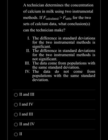 A technician determines the concentration
of calcium in milk using two instrumental
methods. If Fcalculated > Ftable for the two
sets of calcium data, what conclusion(s)
can the technician make?
I. The difference in standard deviations
for the two instrumental methods is
significant.
II. The difference in standard deviations
for the two instrumental methods is
not significant.
III. The data come from populations with
the same standard deviation.
IV. The data do not come from
populations with the same standard
deviation.
II and III
II
I and IV
I and III
O II and IV