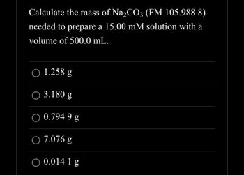 Calculate the mass of Na₂CO3 (FM 105.988 8)
needed to prepare a 15.00 mM solution with a
volume of 500.0 mL.
O 1.258 g
3.180 g
O 0.794 9 g
O 7.076 g
O 0.014 1 g