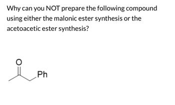 **Problem Statement:**

Why can you NOT prepare the following compound using either the malonic ester synthesis or the acetoacetic ester synthesis?

**Chemical Structure:**

The image depicts a ketone structure with the carbonyl group (C=O) attached to a methyl group on one side and a phenyl group (Ph) on the other. This represents acetophenone.

**Explanation:**

In malonic ester synthesis and acetoacetic ester synthesis, the methods involve forming a substituted carboxylic acid or a β-keto ester, respectively. Both processes typically rely on forming a carbanion adjacent to the ester group, followed by alkylation.

- **Malonic Ester Synthesis** usually forms carboxylic acids after hydrolysis and decarboxylation, and it can't introduce a phenyl group directly onto the β-carbon of the ester.

- **Acetoacetic Ester Synthesis** involves the production of ketones, but it similarly struggles to introduce complex aryl groups like phenyl directly via the standard nucleophilic substitution routes typical to these syntheses.

Therefore, due to the limitations in introducing a phenyl substituent via these syntheses, acetophenone cannot be readily prepared using these methods.