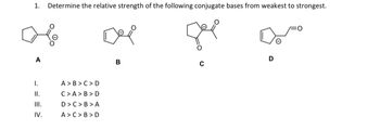 1. Determine the relative strength of the following conjugate bases from weakest to strongest.
A
I.
II.
III.
IV.
A>B>C>D
C>A> B>D
D>C>B>A
A> C> B>D
B
D