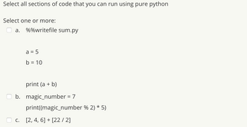 Select all sections of code that you can run using pure python
Select one or more:
a. %%writefile sum.py
a = 5
b = 10
print (a + b)
b. magic_number = 7
print((magic_number % 2) * 5)
c. [2, 4, 6] + [22 / 2]