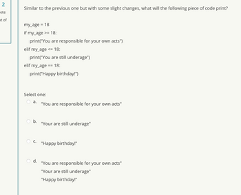 2
ete
ut of
Similar to the previous one but with some slight changes, what will the following piece of code print?
my_age = 18
if my_age >= 18:
print("You are responsible for your own acts")
elif my_age <= 18:
print("You are still underage")
elif my_age:
== 18:
print("Happy birthday!")
Select one:
a.
b.
C.
d.
"You are responsible for your own acts"
"Your are still underage"
"Happy birthday!"
"You are responsible for your own acts"
"Your are still underage"
"Happy birthday!"