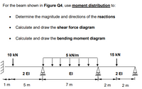 For the beam shown in Figure Q4, use moment distribution to:
• Determine the magnitude and directions of the reactions
• Calculate and draw the shear force diagram
• Calculate and draw the bending moment diagram
10 kN
5 kN/m
15 kN
2 El
2 El
EI
1 m
5 m
7 m
2 m
2 m
