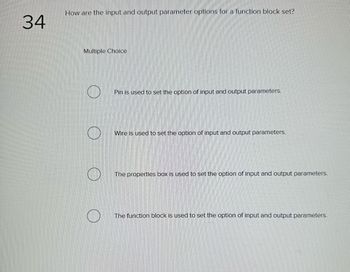 34
How are the input and output parameter options for a function block set?
Multiple Choice
O
Pin is used to set the option of input and output parameters.
Wire is used to set the option of input and output parameters.
The properties box is used to set the option of input and output parameters.
The function block is used to set the option of input and output parameters.