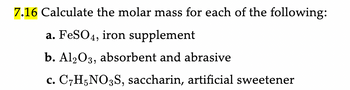 7.16 Calculate the molar mass for each of the following:
a. FeSO4, iron supplement
b. Al2O3, absorbent and abrasive
c. C7H5NO3S, saccharin, artificial sweetener