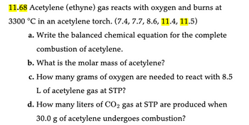 11.68 Acetylene (ethyne) gas reacts with oxygen and burns at
3300 °C in an acetylene torch. (7.4, 7.7, 8.6, 11.4, 11.5)
a. Write the balanced chemical equation for the complete
combustion of acetylene.
b. What is the molar mass of acetylene?
c. How many grams of oxygen are needed to react with 8.5
L of acetylene gas at STP?
d. How many liters of CO2 gas at STP are produced when
30.0 g of acetylene undergoes combustion?