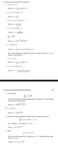 II. Solve the following Bernoulli's equations.
1. y'(t) = 3y – y.
Answer. y =esy and y = 0.
1+ce-
2. y' -ty = y, y(2) = -2.
Answer. y =x
2-x2
3. xy' + y + xy = 0, y(1) = 2.
Answer. y =
x(1+2 In x)
4. y' +y = xy', y(0) = -1.
Answer. y = -
5. 2 =
dy
+2x
dx
Answer. y = +V-1 – 2x + ce2x,
6. y' + xV = 3y.
Answer, y = 2 (; + + c*}, and y = 0.
Hint. When dividing the equation by Vy. one needs to check if y = 0 is a
solution, and indeed it is.
7. y' + y = -xy².
Answer. y =
"
and y = 0.
ce-x-1
8. y' + xy = y", y(1) = -!
Answer. y =
-
1.7. Numerical Solution by Euler's Method
35
9. The equation
dy y? + 2x
xp
y
could not be solved in the preceding problem set because it is not homoge-
neous. Can you solve it now?
Answer. y =tVcezx – 2x – 1.
10. y' = ex +y.
Answer. y = te/x² + c.
.
11. Solve the Gompertz population model (a and b are positive constants)
dx
dt
= x (a – b ln x), x> 1.
Hint. Setting y = In x, obtain y = a – by.
Answer. x(t) = q@/bce-br
12. Solve
x(y - e) + 2 = 0.
Hint. Divide the equation by e' and then set u = e=Y, obtaining a linear equa-
tion for v = v(x).
Answer. y = - In (x + cx²).
