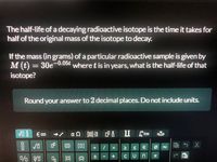 The half-life of a decaying radioactive isotope is the time it takes for
half of the original mass of the isotope to decay.
If the mass (in grams) of a particular radioactive sample is given by
M (t) = 30e-0.05€ where t is in years, what is the half-life of that
isotope?
Round your answer to 2 decimal places. Do not include units.
a n 8 P 8 Ilim
믐 |v
(0) [0]
8.
土
{0}
四 t
VI D
A U
