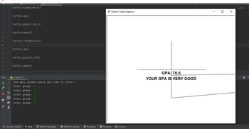 Lemampy
3
4
5
6
7
8
9
10
11
12
13
14
15
16
17
Run:
G ↑
de ↓
=
scrateng "Py
turtle.hideturtle()
i
turtle.up()
turtle.goto (-180,0)
turtle.down()
turtle.forward (360)
turtle.up()
turtle.goto (0,150)
turtle.down()
scratch_2
How many grades would you like to enter? 5
Enter grade: 85
Enter grade: 76
Enter grade: 93
Enter grade: 49
Enter grade: 80
| scraten_EPJ
Version Control
▶ Run ✔ Python Packages
Python Console
Python Turtle Graphics
● Problems > Terminal ▸ Services
GPA: 76.6
YOUR GPA IS VERY GOOD
0 X
A 13 A