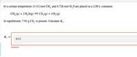 ### Chemical Equilibrium Calculation

At a certain temperature, 0.312 mol of CH₄ and 0.728 mol of H₂S are placed in a 2.00 L container.

The chemical reaction is:
\[ \text{CH}_4(\text{g}) + 2\text{H}_2\text{S}(\text{g}) \rightleftharpoons \text{CS}_2(\text{g}) + 4\text{H}_2(\text{g}) \]

At equilibrium, 7.92 g of CS₂ is present. Calculate \( K_c \).

To begin, we need to convert the mass of CS₂ to moles:
\[ \text{Moles of } \text{CS}_2 = \frac{7.92 \text{ g}}{\text{Molar Mass of } \text{CS}_2} \]

The molar mass of CS₂ is:
\[ \text{Molar Mass of } \text{CS}_2 = 12.01 \text{ (Carbon)} + 2 \times 32.07 \text{ (Sulfur)} = 76.15 \text{ g/mol} \]

So, the moles of CS₂ are:
\[ \frac{7.92 \text{ g}}{76.15 \text{ g/mol}} \approx 0.104 \text{ mol} \]

Next, let's set up an I.C.E. (Initial, Change, Equilibrium) table:

|               | CH₄ (g)   | H₂S (g)   | CS₂ (g)   | H₂ (g)    |
|---------------|-----------|-----------|-----------|-----------|
| Initial (mol) | 0.312     | 0.728     | 0         | 0         |
| Change (mol)  | -x        | -2x       | +x        | +4x       |
| Equilibrium   | 0.312 - x | 0.728 - 2x| x         | 4x        |

From above, we have the equilibrium concentration of CS₂:
\[ x = 0.104 \text{ mol} \]

Using the change \( x \), we find:
\[ \text{Equilibrium concentration of CH}_4 = 0.312 - 0.104 =