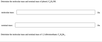 Determine the molecular mass and nominal mass of phenol, C,H,OH.
molecular mass:
Da
nominal mass:
Da
Determine the molecular mass and nominal mass of 1,2-dibromoethane, C,H,Br,.
