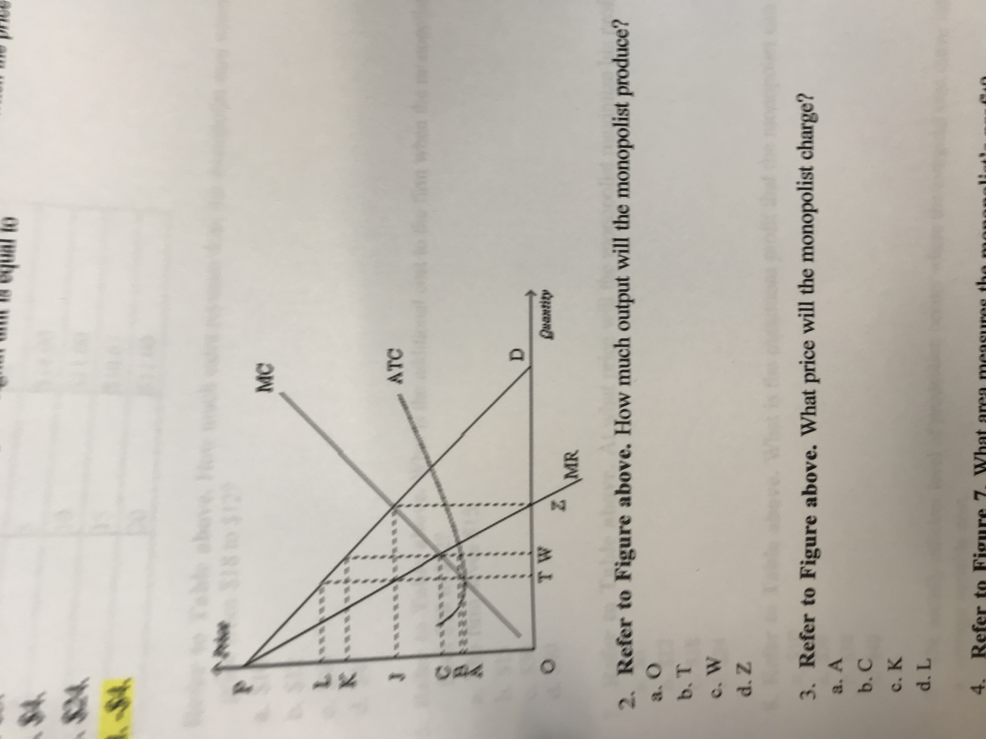 to
$4
-$4
chove
18 t0 $12
MC
L
K
ATC
J
D
T W
Quantity
\MR
2. Refer to Figure above. How much output will the monopolist produce?
a. O
b. T
c. W
d. Z
3. Refer to Figure above. What price will the monopolist charge?
a. A
b. C
c. K
d. L
4. Refer to Figure 7. What area measures th
uAA
O
