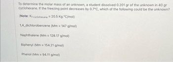 To determine the molar mass of an unknown, a student dissolved 0.201 gr of the unknown in 40 gr
cyclohexane. If the freezing point decreases by 0.7°C, which of the following could be the unknown?
(Note: K₁ cyclohexane = 20.5 Kg.°C/mol)
1,4_dichlorobenzene (Mm = 147 g/mol)
Naphthalene (Mm = 128.17 g/mol)
Biphenyl (Mm= 154.21 g/mol)
Phenol (Mm = 94.11 g/mol)