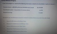 Current Attempt in Progress
Crane Technologies Inc. reported the following information related to its shareholders' equity on January 1:
Common shares, 1,680,000 authorized, 840.000 shares issued
$2,520.000
Contributed surplus-reacquisition of common shares
14.290
Retained earnings
714.000
During the year, the following transactions related to common shares occurred in the order listed:
1.
Issued 35,000 shares at $4.00 per share.
Reacquired 10.000 shares at $3.00 per share.
3.
Issued 5,000 shares at $4.78 per share.
4.
Reacquired 19.000 shares at $4 per share.
5.
Reacquired 76.000 shares at $3 per share.
2.
