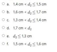 O a. 1,4 cm < d2<1,5 cm
O b. 1,6 cm < d2<1,7 cm
Oc 1,3 cm < d, <1,4 cm
O d. 1,7 cm < d2
O e. d2<1,3 cm
O f. 1,5 cm < d, < 1,6 cm
