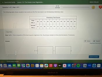 - Save & Exit Certify Lesson: 13.1 The Simple Linear Regression...
Question 1 of 7, Step 1 of 2
The following table shows students' test scores on the first two tests in an introductory chemistry class.
Answer
8.0
Bus
First
test, x
Second
test, y
Ⓒ2023 Hawkes Learning
0/10
Correct
58 44
y =
Chemistry Test Scores
71 82 92 48 42
Copy Data
Step 1 of 2: Find an equation of the least-squares regression line. Round your answer to three decimal places, if necessary.
59 92 88 66 84
63 41 56 77 81 47 32 59 76 76
76 52 62
e tv
MacBook Air
px
RAINI CONLAN
Tables
Keypad
Keyboard Shortcuts
Submit Answer
2
zoom
cricut