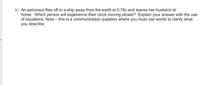 8) An astronaut flies off in a ship away from the earth at 0.78c and leaves her husband at
home. Which person will experience their clock moving slower? Explain your answer with the use
of equations. Note – this is a communication question where you must use words to clarify what
you describe.

