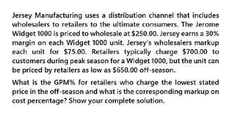 Jersey Manufacturing uses a distribution channel that includes
wholesalers to retailers to the ultimate consumers. The Jerome
Widget 1000 is priced to wholesale at $250.00. Jersey earns a 30%
margin on each Widget 1000 unit. Jersey's wholesalers markup
each unit for $75.00. Retailers typically charge $700.00 to
customers during peak season for a Widget 1000, but the unit can
be priced by retailers as low as $650.00 off-season.
What is the GPM% for retailers who charge the lowest stated
price in the off-season and what is the corresponding markup on
cost percentage? Show your complete solution.