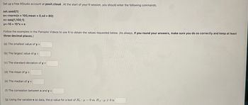 Set up a free RStudio account at posit.cloud. At the start of your R session, you should enter the following commands.
set.seed(1)
e<-rnorm(n = 100,mean = 0,sd = 80)
x<-seq(1,100,1)
y<-10+15*x + e
Follow the examples in the Panopto Videos to use R to obtain the values requested below. (As always, if you round your answers, make sure you do so correctly and keep at least
three decimal places.)
(a) The smallest value of y =
(b) The largest value of y =
(c) The standard deviation of y =
(d) The mean of y =
(e) The median of y =
(f) The correlation between x and y =
:
(g) Using the variable e as data, the p-value for a test of Hoμ = 0 vs. HA μ0 is