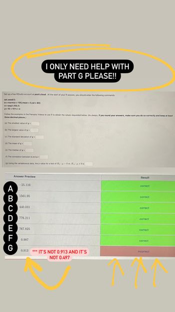 I ONLY NEED HELP WITH
PART G PLEASE!!
Set up a free RStudio account at posit.cloud. At the start of your R session, you should enter the following commands.
set.seed(1)
e<-rnorm(n = 100, mean = 0, sd = 80)
x<-seq(1,100,1)
y<-10+15*x+e
Follow the examples in the Panopto Videos to use R to obtain the values requested below. (As always, if you round your answers, make sure you do so correctly and keep at least
three decimal places.)
(a) The smallest value of y =
(b) The largest value of y =
(c) The standard deviation of y =
(d) The mean of y =
(e) The median of y =
(f) The correlation between x and y =
(g) Using the variable e as data, the p-value for a test of Ho μ0 vs. HA: 0 is
Answer Preview
-25.116
ABCDEFG
1561.95
440.031
776.211
767.825
0.987
Result
correct
correct
correct
correct
correct
correct
0.913
*** IT'S NOT 0.913 AND IT'S
NOT 0.497
incorrect