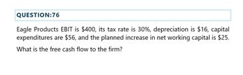 QUESTION:76
Eagle Products EBIT is $400, its tax rate is 30%, depreciation is $16, capital
expenditures are $56, and the planned increase in net working capital is $25.
What is the free cash flow to the firm?