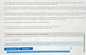 On January 1, 2021, Sledge had common stock of $180,000 and retained earnings of $320,000. During that year, Sledge reported
sales of $190,000, cost of goods sold of $100,000, and operating expenses of $46,000.
On January 1, 2019, Percy, Inc., acquired 90 percent of Sledge's outstanding voting stock. At that date, $66,000 of the acquisition-date
fair value was assigned to unrecorded contracts (with a 20-year life) and $26,000 to an undervalued building (with a 10-year remaining
life).
In 2020, Sledge sold inventory costing $14,700 to Percy for $21,000. Of this merchandise, Percy continued to hold $6,000 at year-end.
During 2021, Sledge transferred inventory costing $13,000 to Percy for $26,000. Percy still held half of these items at year-end.
On January 1, 2020, Percy sold equipment to Sledge for $15,000. This asset originally cost $22,000 but had a January 1, 2020, book
value of $10,200. At the time of transfer, the equipment's remaining life was estimated to be five years.
Percy has properly applied the equity method to the investment in Sledge.
a. Prepare worksheet entries to consolidate these two companies as of December 31, 2021.
b. Compute the net income attributable to the noncontrolling interest for 2021.
Complete this question by entering your answers in the tabs below.
Required A Required B
Prepare worksheet entries to consolidate these two companies as of December 31, 2021. (If no entry is required for a
transaction/event, select "No journal entry required" In the first account field.)
view transaction list
No
Transaction
transaction list
Accounts
Debit
Credit
Ⓒ