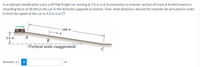 In a railroad classification yard, a 69-Mg freight car moving at 1.5 m/s at A encounters a retarder section of track at B which exerts a
retarding force of 36 kN on the car in the direction opposite to motion. Over what distance x should the retarder be activated in order
to limit the speed of the car to 4.3 m/s at C?
168 m
A
3.5 m
B
(Vertical scale exaggerated)
Answer:x =
i
