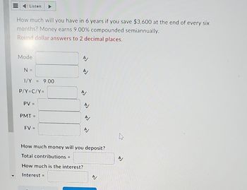 Listen
How much will you have in 6 years if you save $3,600 at the end of every six
months? Money earns 9.00% compounded semiannually.
Round dollar answers to 2 decimal places.
Mode
N =
1/Y = 9.00
P/Y=C/Y=
PV =
PMT=
FV =
How much money will you deposit?
Total contributions =
How much is the interest?
Interest =
A
A
>