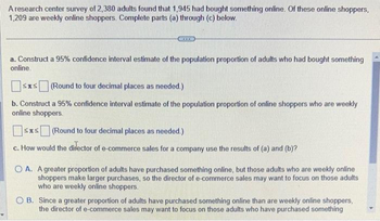 A research center survey of 2,380 adults found that 1,945 had bought something online. Of these online shoppers,
1,209 are weekly online shoppers. Complete parts (a) through (c) below.
BEKICI
a. Construct a 95% confidence interval estimate of the population proportion of adults who had bought something
online.
≤x≤ (Round to four decimal places as needed.)
b. Construct a 95% confidence interval estimate of the population proportion of online shoppers who are weekly
online shoppers.
STS (Round to four decimal places as needed.)
c. How would the director of e-commerce sales for a company use the results of (a) and (b)?
OA. A greater proportion of adults have purchased something online, but those adults who are weekly online
shoppers make larger purchases, so the director of e-commerce sales may want to focus on those adults
who are weekly online shoppers.
OB. Since a greater proportion of adults have purchased something online than are weekly online shoppers,
the director of e-commerce sales may want to focus on those adults who have purchased something