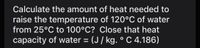 Calculate the amount of heat needed to
raise the temperature of 120°C of water
from 25°C to 100°C? Close that heat
capacity of water = (J/ kg. ° C 4.186)
