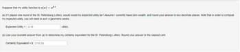 Suppose that my utility function is u(w) = wº.1
(a) If I played one round of the St. Petersburg Lottery, would would my expected utility be? Assume I currently have zero wealth, and round your answer to two decimals places. Note that in order to compute
my expected utility, you will need to sum a geometric series.
Expected Utility = 2.15
utiles.
(b) Use your rounded answer from (a) to determine my certainty equivalent for the St. Petersburg Lottery. Round your answer to the nearest cent.
Certainty Equivalent = $ 2110.50