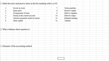 1. Mark the active and passive items in the list (marking with A or P)
2
3
4
5
6
Goods in stock
Spare parts
Overpayment of taxes
Money in the current account
Advance payments made by buyers
Share capital
2. What a balance-sheet equation is:
3. Elements of the accounting method
7
8
9
10
11
12
Trade payables
Reserve capital
Debt to suppliers
Debt for wages
Retained earnings
Vehicles