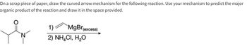 On a scrap piece of paper, draw the curved arrow mechanism for the following reaction. Use your mechanism to predict the major
organic product of the reaction and draw it in the space provided.
`N
1)
MgBr
2) NHẠCI, H,O
(excess)