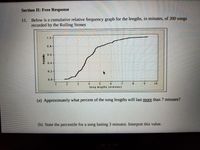 Section II: Free Response
11. Below is a cumulative relative frequency graph for the lengths, in minutes, of 200 songs
recorded by the Rolling Stones
1.0
0.8
0.6-
0.4
0.2
0.0
Song lengths (m inutes)
(a) Approximately what percent of the song lengths will last more than 7 minutes?
(b) State the percentile for a song lasting 3 minutes. Interpret this value.
Probability
