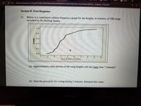 The Ev
G What v
O File
/home/chronos/u-33ca627c45bc92f429be6ef6da849db9fb32a20e/MyFiles/Downloads/SPA3@_Chapter_1Test.pdf
Section II: Free Response
Below is a cumulative relative frequency graph for the lengths, in minutes, of 200 songs
recorded by the Rolling Stones
11.
1.0
0.8
0.6-
0.4
0.2-
0.0
10
Song lengths (m inutes)
(a) Approximately what percent of the song lengths will last more than 7 minutes?
(b) State the percentile for a song lasting 3 minutes. Interpret this value.
gegad
