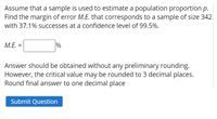 Assume that a sample is used to estimate a population proportion p.
Find the margin of error M.E. that corresponds to a sample of size 342
with 37.1% successes at a confidence level of 99.5%.
M.E. =
%
Answer should be obtained without any preliminary rounding.
However, the critical value may be rounded to 3 decimal places.
Round final answer to one decimal place
Submit Question
